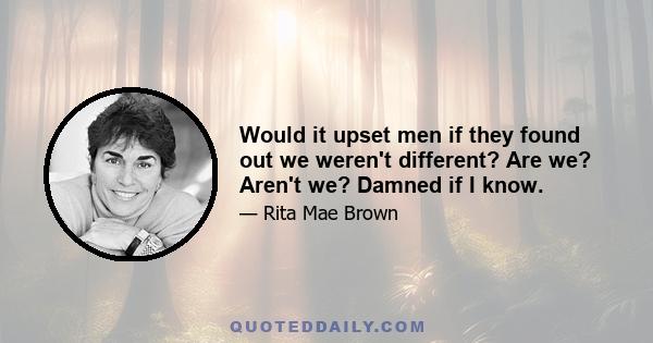 Would it upset men if they found out we weren't different? Are we? Aren't we? Damned if I know.