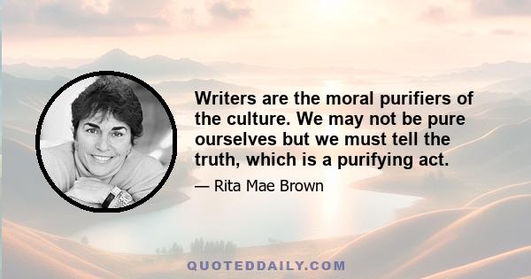 Writers are the moral purifiers of the culture. We may not be pure ourselves but we must tell the truth, which is a purifying act.