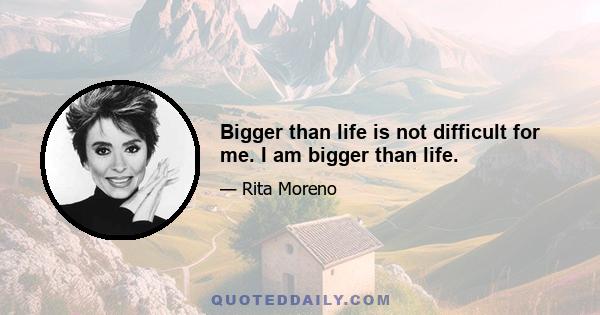 Bigger than life is not difficult for me. I am bigger than life.