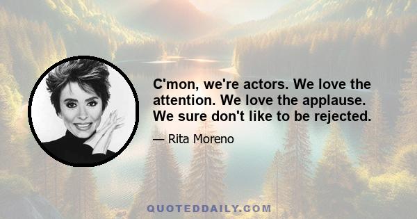 C'mon, we're actors. We love the attention. We love the applause. We sure don't like to be rejected.