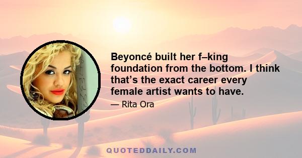 Beyoncé built her f–king foundation from the bottom. I think that’s the exact career every female artist wants to have.