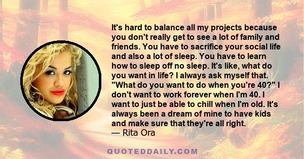 It's hard to balance all my projects because you don't really get to see a lot of family and friends. You have to sacrifice your social life and also a lot of sleep. You have to learn how to sleep off no sleep. It's