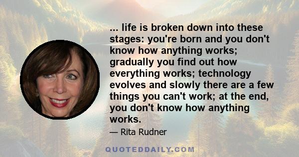 ... life is broken down into these stages: you're born and you don't know how anything works; gradually you find out how everything works; technology evolves and slowly there are a few things you can't work; at the end, 