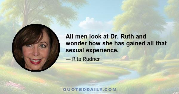 All men look at Dr. Ruth and wonder how she has gained all that sexual experience.