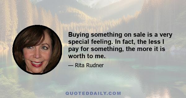 Buying something on sale is a very special feeling. In fact, the less I pay for something, the more it is worth to me. I have a dress that I paid so little for that I am afraid to wear it. I could spill something on it, 