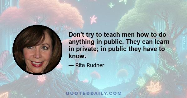 Don't try to teach men how to do anything in public. They can learn in private; in public they have to know.