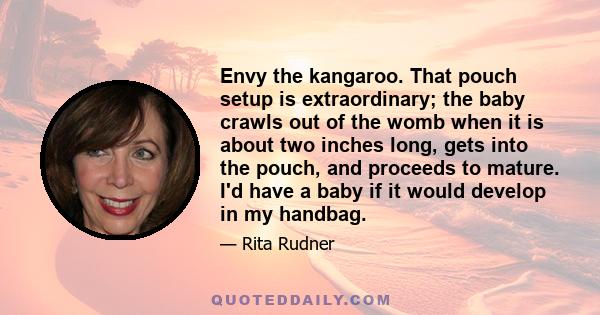 Envy the kangaroo. That pouch setup is extraordinary; the baby crawls out of the womb when it is about two inches long, gets into the pouch, and proceeds to mature. I'd have a baby if it would develop in my handbag.