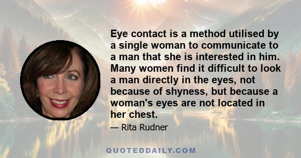 Eye contact is a method utilised by a single woman to communicate to a man that she is interested in him. Many women find it difficult to look a man directly in the eyes, not because of shyness, but because a woman's