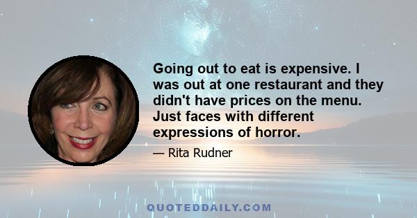 Going out to eat is expensive. I was out at one restaurant and they didn't have prices on the menu. Just faces with different expressions of horror.