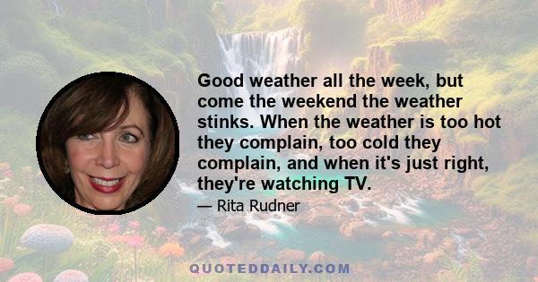 Good weather all the week, but come the weekend the weather stinks. When the weather is too hot they complain, too cold they complain, and when it's just right, they're watching TV.