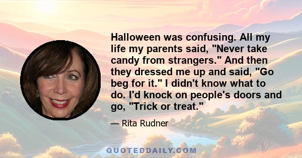 Halloween was confusing. All my life my parents said, Never take candy from strangers. And then they dressed me up and said, Go beg for it. I didn't know what to do. I'd knock on people's doors and go, Trick or treat.