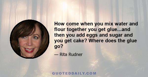 How come when you mix water and flour together you get glue...and then you add eggs and sugar and you get cake? Where does the glue go?