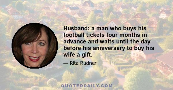 Husband: a man who buys his football tickets four months in advance and waits until the day before his anniversary to buy his wife a gift.