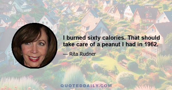 I burned sixty calories. That should take care of a peanut I had in 1962.