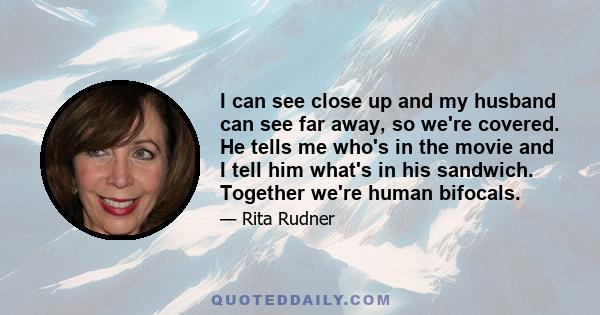 I can see close up and my husband can see far away, so we're covered. He tells me who's in the movie and I tell him what's in his sandwich. Together we're human bifocals.