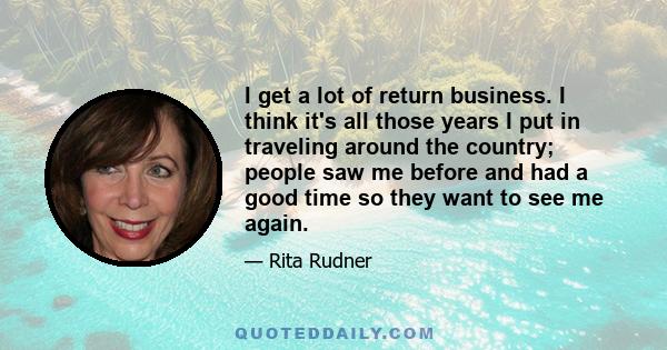 I get a lot of return business. I think it's all those years I put in traveling around the country; people saw me before and had a good time so they want to see me again.