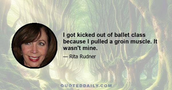 I got kicked out of ballet class because I pulled a groin muscle. It wasn't mine.