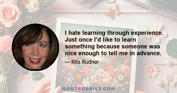 I hate learning through experience. Just once I'd like to learn something because someone was nice enough to tell me in advance.