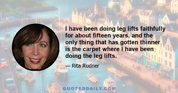 I have been doing leg lifts faithfully for about fifteen years, and the only thing that has gotten thinner is the carpet where I have been doing the leg lifts.