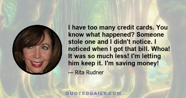 I have too many credit cards. You know what happened? Someone stole one and I didn't notice. I noticed when I got that bill. Whoa! It was so much less! I'm letting him keep it. I'm saving money!