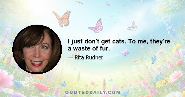 I just don't get cats. To me, they're a waste of fur.