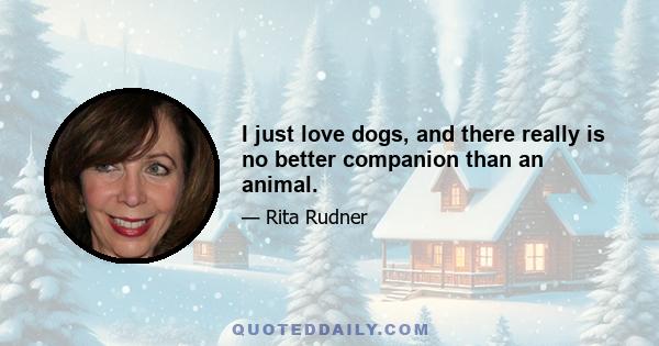 I just love dogs, and there really is no better companion than an animal.