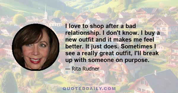 I love to shop after a bad relationship. I don't know. I buy a new outfit and it makes me feel better. It just does. Sometimes I see a really great outfit, I'll break up with someone on purpose.