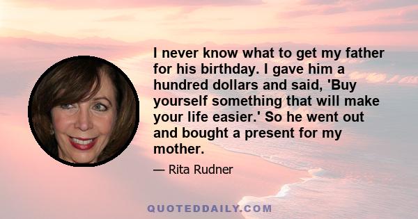 I never know what to get my father for his birthday. I gave him a hundred dollars and said, 'Buy yourself something that will make your life easier.' So he went out and bought a present for my mother.