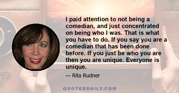 I paid attention to not being a comedian, and just concentrated on being who I was. That is what you have to do. If you say you are a comedian that has been done before. If you just be who you are then you are unique.