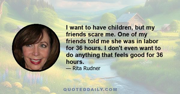 I want to have children, but my friends scare me. One of my friends told me she was in labor for 36 hours. I don't even want to do anything that feels good for 36 hours.