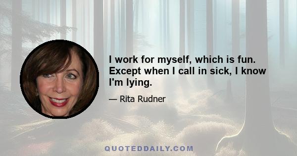 I work for myself, which is fun. Except when I call in sick, I know I'm lying.