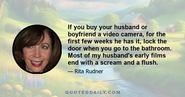 If you buy your husband or boyfriend a video camera, for the first few weeks he has it, lock the door when you go to the bathroom. Most of my husband's early films end with a scream and a flush.