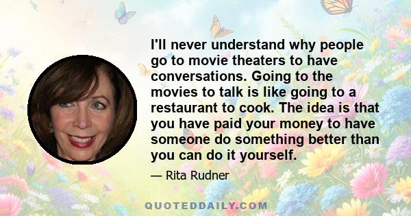 I'll never understand why people go to movie theaters to have conversations. Going to the movies to talk is like going to a restaurant to cook. The idea is that you have paid your money to have someone do something