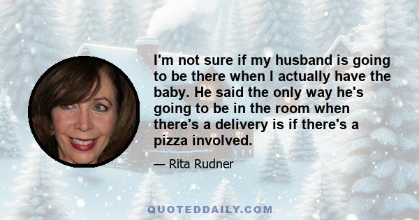 I'm not sure if my husband is going to be there when I actually have the baby. He said the only way he's going to be in the room when there's a delivery is if there's a pizza involved.