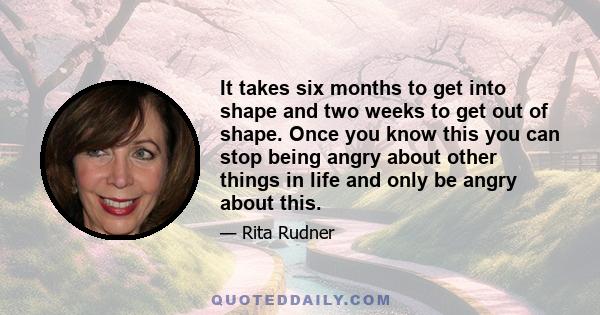 It takes six months to get into shape and two weeks to get out of shape. Once you know this you can stop being angry about other things in life and only be angry about this.