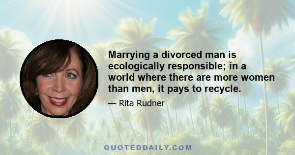 Marrying a divorced man is ecologically responsible; in a world where there are more women than men, it pays to recycle.