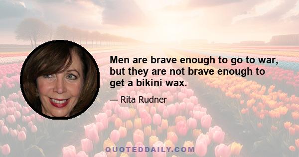 Men are brave enough to go to war, but they are not brave enough to get a bikini wax.