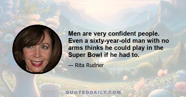 Men are very confident people. Even a sixty-year-old man with no arms thinks he could play in the Super Bowl if he had to.