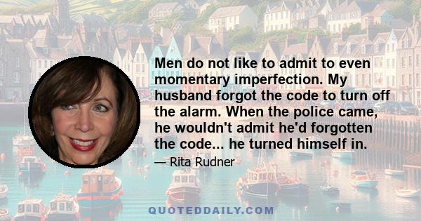 Men do not like to admit to even momentary imperfection. My husband forgot the code to turn off the alarm. When the police came, he wouldn't admit he'd forgotten the code... he turned himself in.