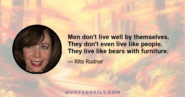 Men don't live well by themselves. They don't even live like people. They live like bears with furniture.