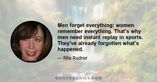 Men forget everything; women remember everything. That's why men need instant replay in sports. They've already forgotten what's happened.