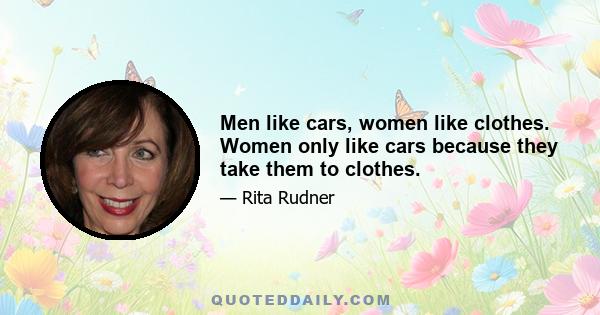 Men like cars, women like clothes. Women only like cars because they take them to clothes.