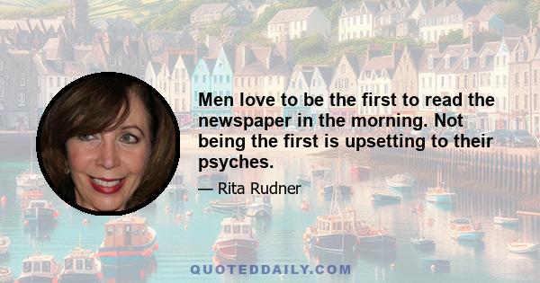 Men love to be the first to read the newspaper in the morning. Not being the first is upsetting to their psyches.