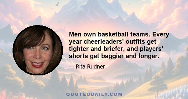 Men own basketball teams. Every year cheerleaders' outfits get tighter and briefer, and players' shorts get baggier and longer.