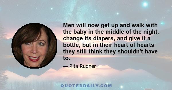 Men will now get up and walk with the baby in the middle of the night, change its diapers, and give it a bottle, but in their heart of hearts they still think they shouldn't have to.