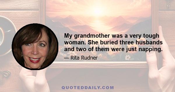 My grandmother was a very tough woman. She buried three husbands and two of them were just napping.