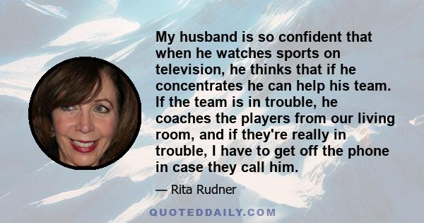 My husband is so confident that when he watches sports on television, he thinks that if he concentrates he can help his team. If the team is in trouble, he coaches the players from our living room, and if they're really 