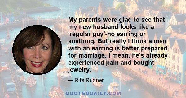 My parents were glad to see that my new husband looks like a 'regular guy'-no earring or anything. But really I think a man with an earring is better prepared for marriage. I mean, he's already experienced pain and