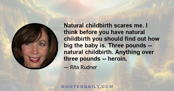 Natural childbirth scares me. I think before you have natural childbirth you should find out how big the baby is. Three pounds -- natural childbirth. Anything over three pounds -- heroin.