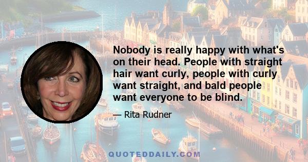 Nobody is really happy with what's on their head. People with straight hair want curly, people with curly want straight, and bald people want everyone to be blind.